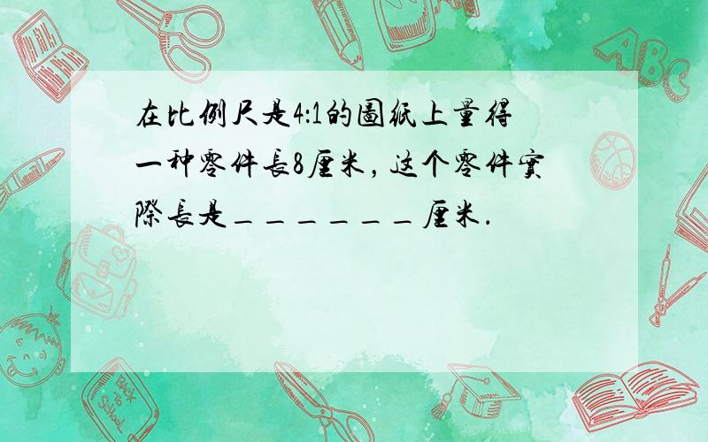 在比例尺是4：1的图纸上量得一种零件长8厘米，这个零件实际长是______厘米．