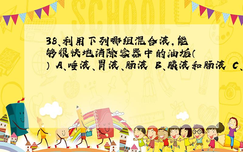 38、利用下列哪组混合液,能够很快地消除容器中的油垢（ ） A、唾液、胃液、肠液 B、胰液和肠液 C、胰液、