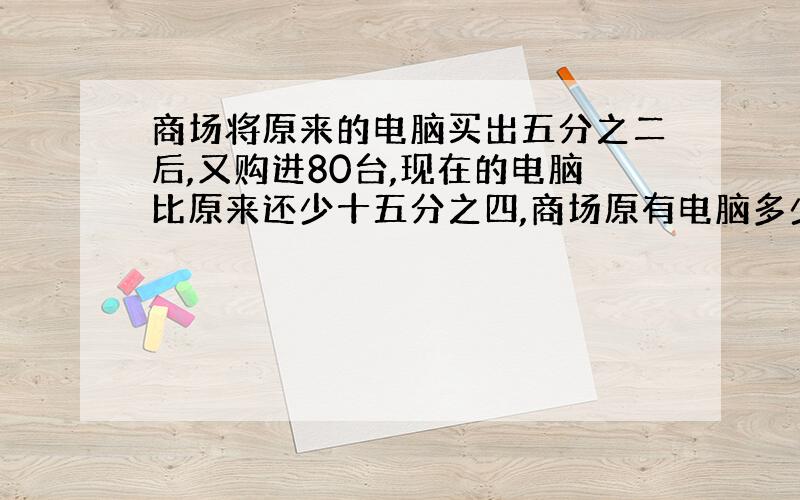 商场将原来的电脑买出五分之二后,又购进80台,现在的电脑比原来还少十五分之四,商场原有电脑多少台?