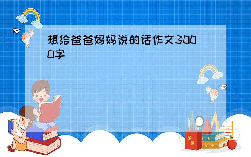 想给爸爸妈妈说的话作文3000字