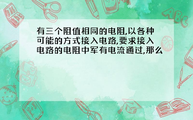 有三个阻值相同的电阻,以各种可能的方式接入电路,要求接入电路的电阻中军有电流通过,那么