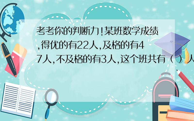 考考你的判断力!某班数学成绩,得优的有22人,及格的有47人,不及格的有3人,这个班共有（ ）人,优秀率是（ ）,及格率