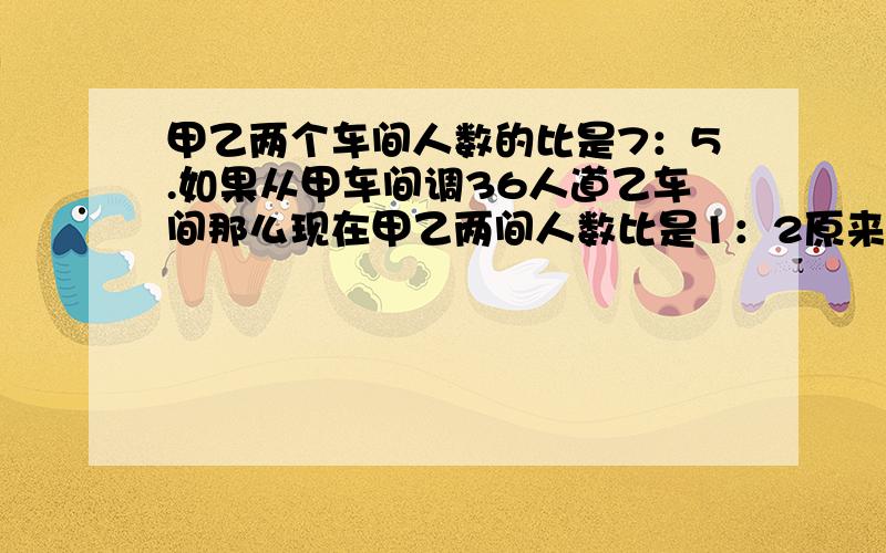 甲乙两个车间人数的比是7：5.如果从甲车间调36人道乙车间那么现在甲乙两间人数比是1：2原来甲乙两车间各多