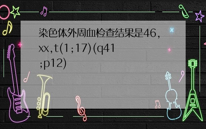 染色体外周血检查结果是46,xx,t(1;17)(q41;p12)