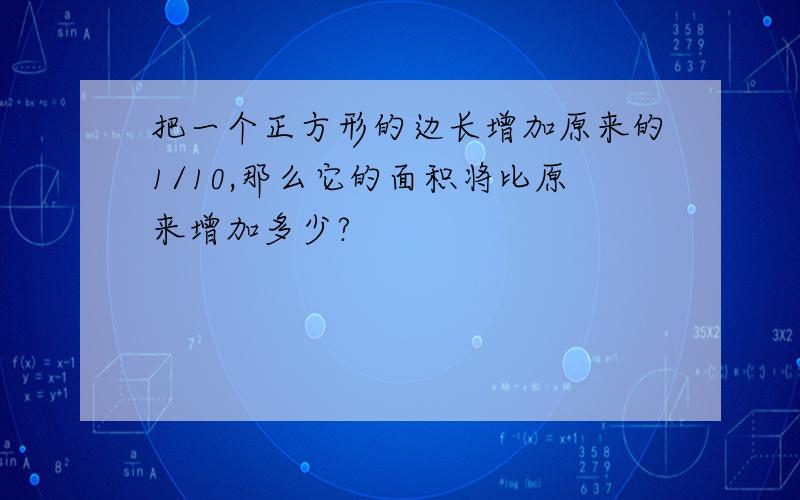 把一个正方形的边长增加原来的1/10,那么它的面积将比原来增加多少?