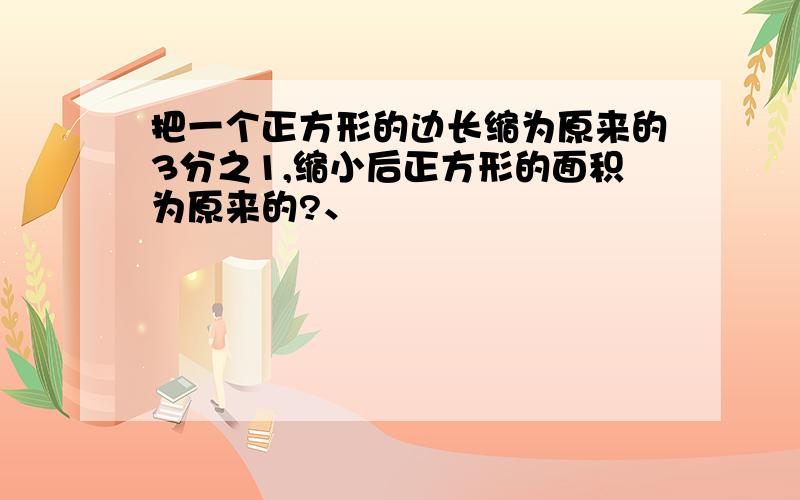 把一个正方形的边长缩为原来的3分之1,缩小后正方形的面积为原来的?、