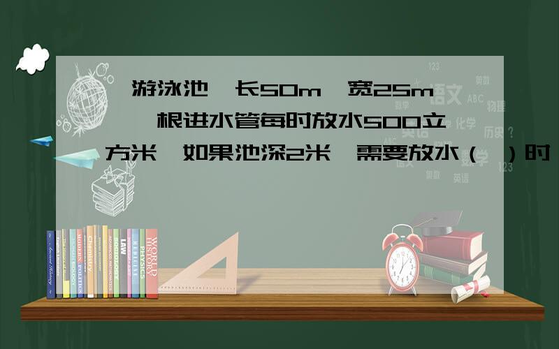 一游泳池,长50m,宽25m,一根进水管每时放水500立方米,如果池深2米,需要放水（ ）时；