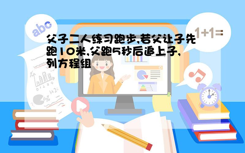 父子二人练习跑步,若父让子先跑10米,父跑5秒后追上子,列方程组