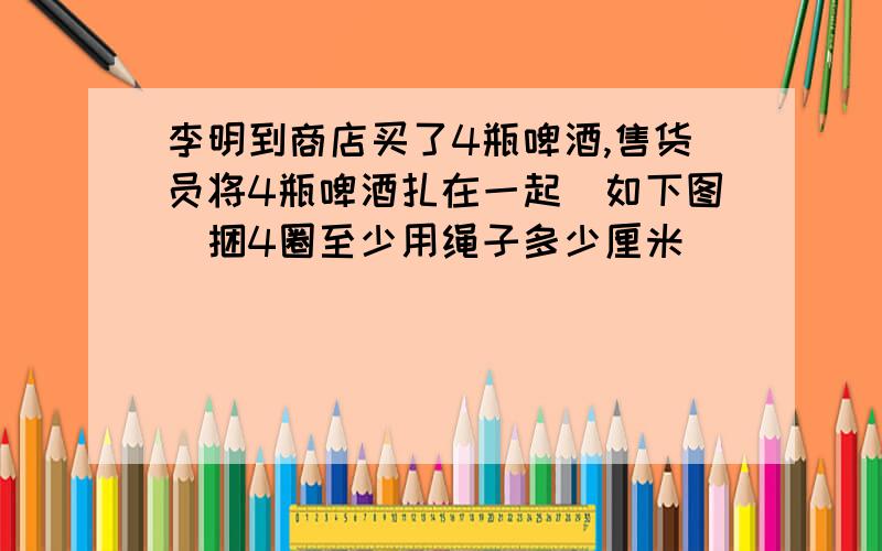 李明到商店买了4瓶啤酒,售货员将4瓶啤酒扎在一起(如下图)捆4圈至少用绳子多少厘米