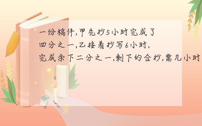 一份稿件,甲先抄5小时完成了四分之一,乙接着抄写6小时,完成余下二分之一,剩下的合抄,需几小时完成