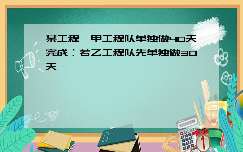 某工程,甲工程队单独做40天完成；若乙工程队先单独做30天,