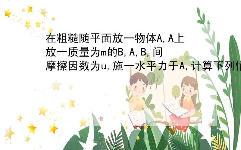 在粗糙随平面放一物体A,A上放一质量为m的B,A,B,间摩擦因数为u,施一水平力于A,计算下列情况A对B摩擦力大小.