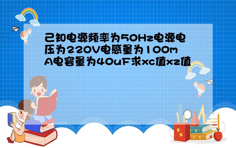 己知电源频率为50Hz电源电压为220V电感量为100mA电容量为40uF求xc值xz值