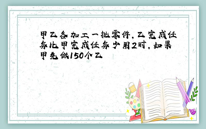 甲乙各加工一批零件,乙完成任务比甲完成任务少用2时,如果甲先做150个乙