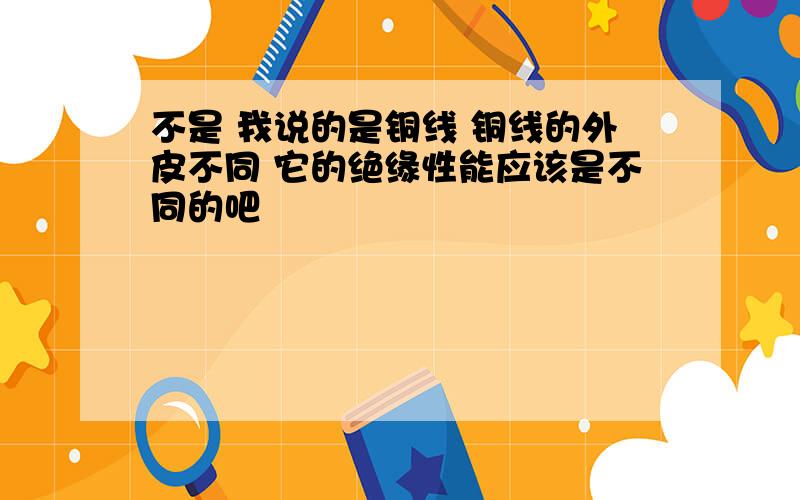 不是 我说的是铜线 铜线的外皮不同 它的绝缘性能应该是不同的吧