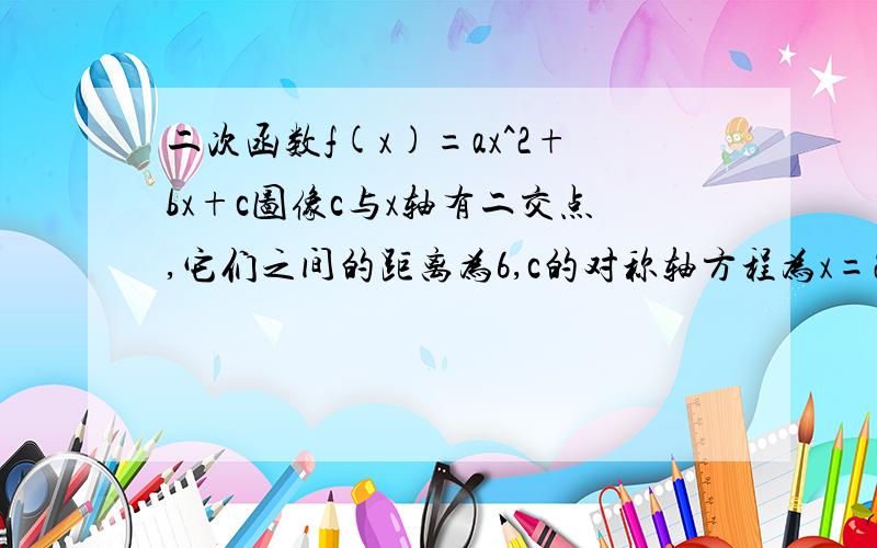 二次函数f(x)=ax^2+bx+c图像c与x轴有二交点,它们之间的距离为6,c的对称轴方程为x=2,f(x)最小值为-