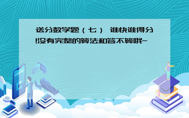 送分数学题（七） 谁快谁得分!没有完整的算法和答不算哦~