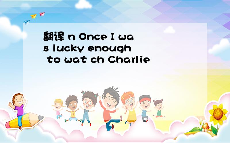 翻译 n Once I was lucky enough to wat ch Charlie