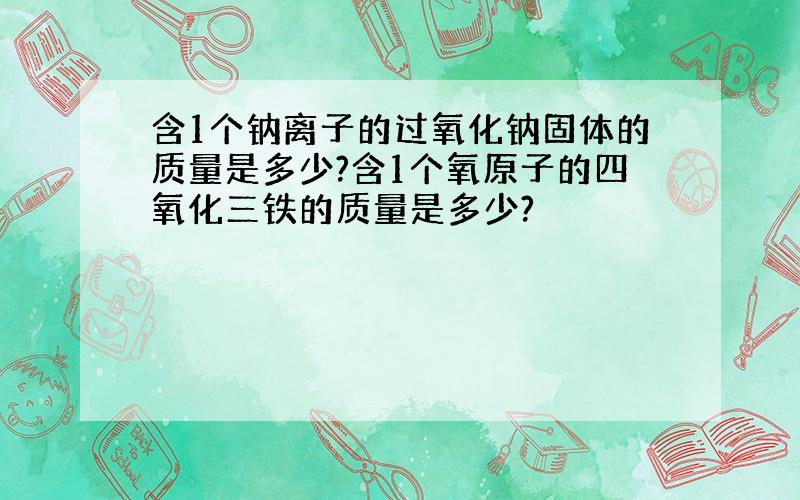 含1个钠离子的过氧化钠固体的质量是多少?含1个氧原子的四氧化三铁的质量是多少?