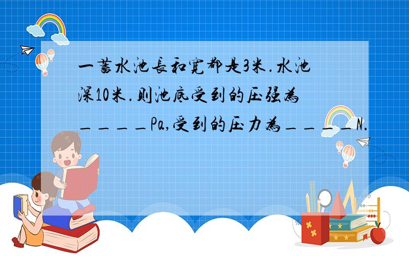 一蓄水池长和宽都是3米.水池深10米.则池底受到的压强为____Pa,受到的压力为____N.