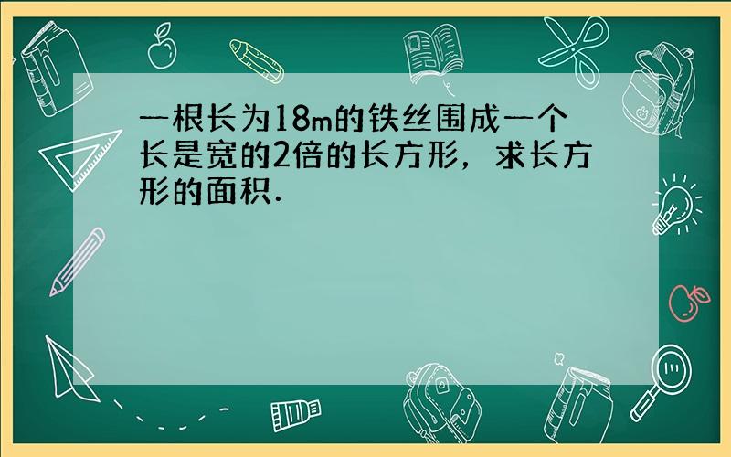 一根长为18m的铁丝围成一个长是宽的2倍的长方形，求长方形的面积．