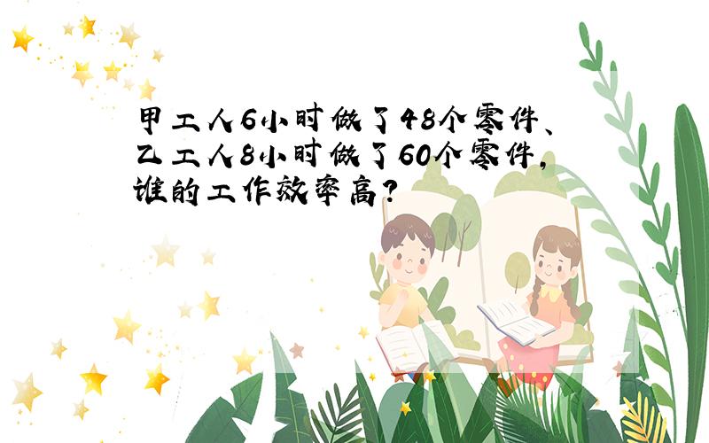 甲工人6小时做了48个零件、乙工人8小时做了60个零件,谁的工作效率高?