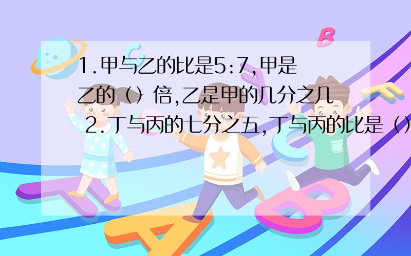 1.甲与乙的比是5:7,甲是乙的（）倍,乙是甲的几分之几 2.丁与丙的七分之五,丁与丙的比是（）.