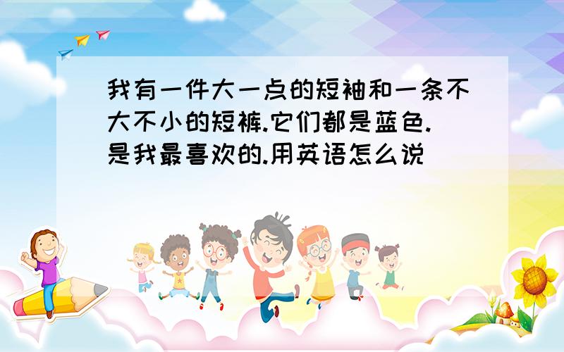 我有一件大一点的短袖和一条不大不小的短裤.它们都是蓝色.是我最喜欢的.用英语怎么说