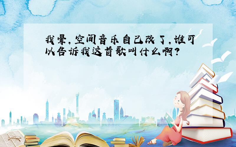 我晕,空间音乐自己改了,谁可以告诉我这首歌叫什么啊?