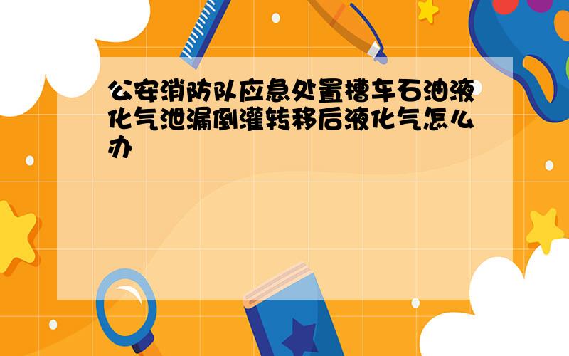 公安消防队应急处置槽车石油液化气泄漏倒灌转移后液化气怎么办