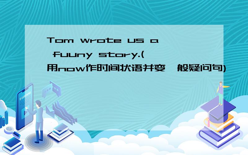 Tom wrote us a fuuny story.(用now作时间状语并变一般疑问句)