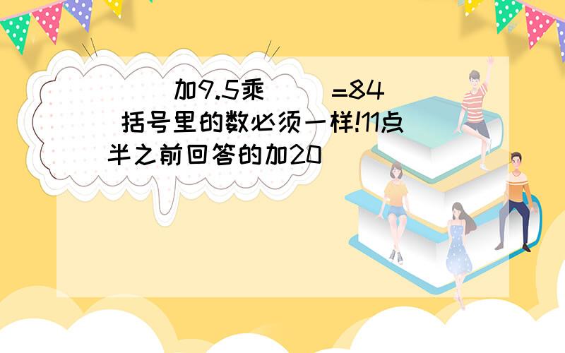 （ ）加9.5乘（ ）=84 括号里的数必须一样!11点半之前回答的加20