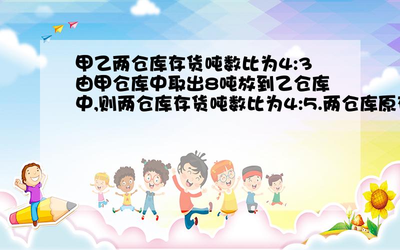 甲乙两仓库存货吨数比为4:3由甲仓库中取出8吨放到乙仓库中,则两仓库存货吨数比为4:5.两仓库原存货各是多少