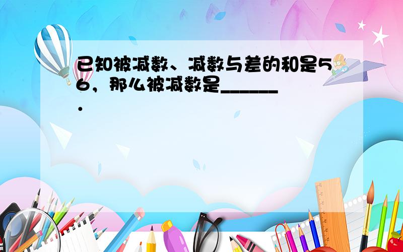 已知被减数、减数与差的和是56，那么被减数是______．