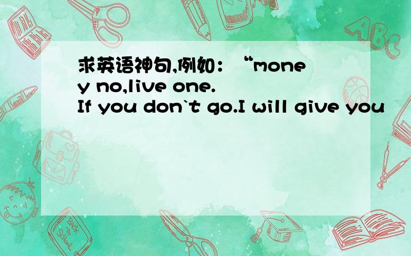 求英语神句,例如：“money no,live one.If you don`t go.I will give you