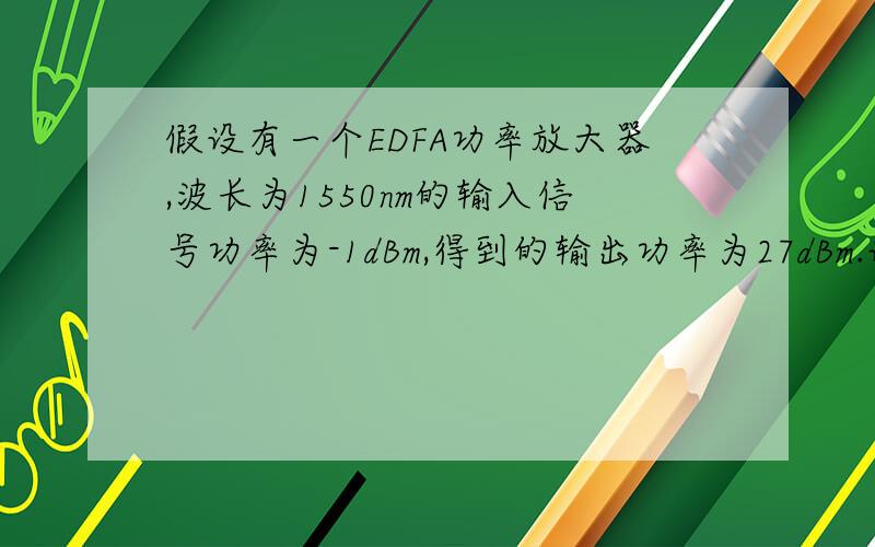 假设有一个EDFA功率放大器,波长为1550nm的输入信号功率为-1dBm,得到的输出功率为27dBm.试求：（1）放大