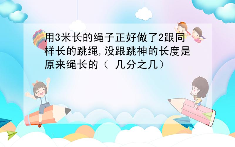 用3米长的绳子正好做了2跟同样长的跳绳,没跟跳神的长度是原来绳长的（ 几分之几）