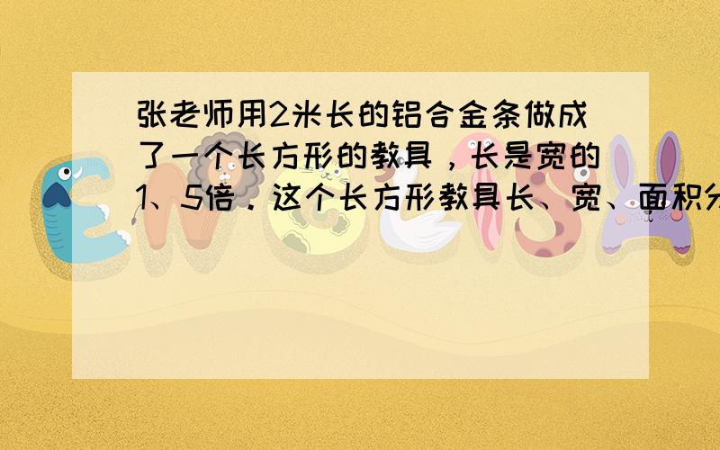 张老师用2米长的铝合金条做成了一个长方形的教具，长是宽的1、5倍。这个长方形教具长、宽、面积分别是多少？（用方程解答。）