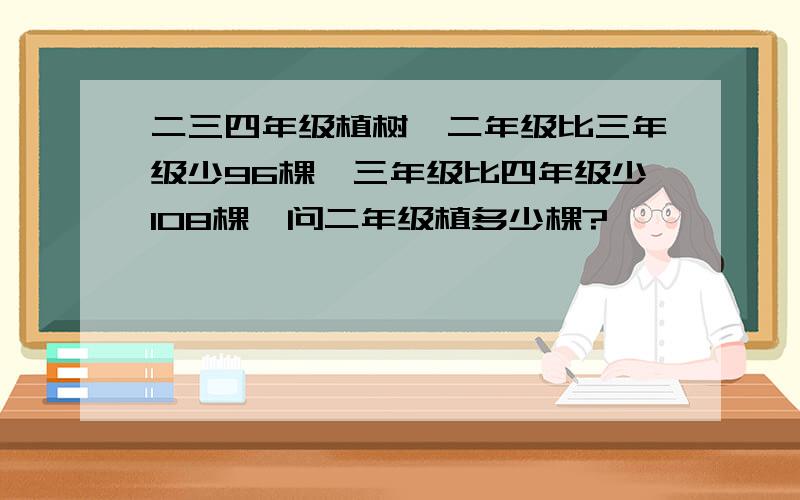 二三四年级植树,二年级比三年级少96棵,三年级比四年级少108棵,问二年级植多少棵?