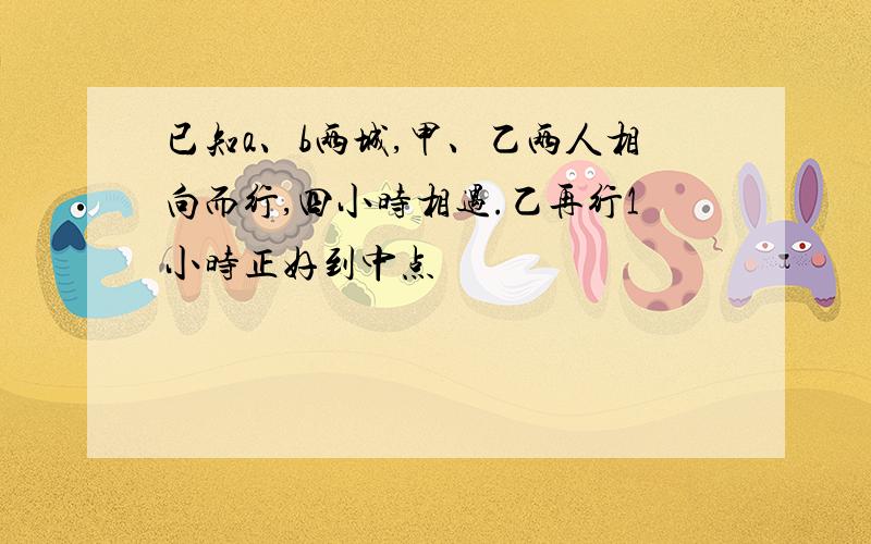 已知a、b两城,甲、乙两人相向而行,四小时相遇.乙再行1小时正好到中点