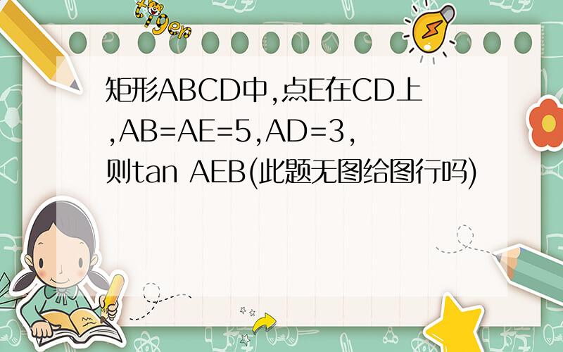 矩形ABCD中,点E在CD上,AB=AE=5,AD=3,则tan AEB(此题无图给图行吗)