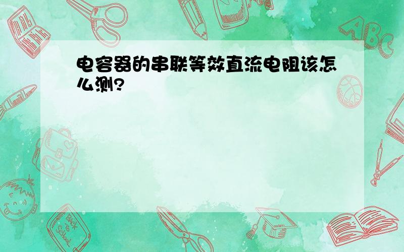 电容器的串联等效直流电阻该怎么测?