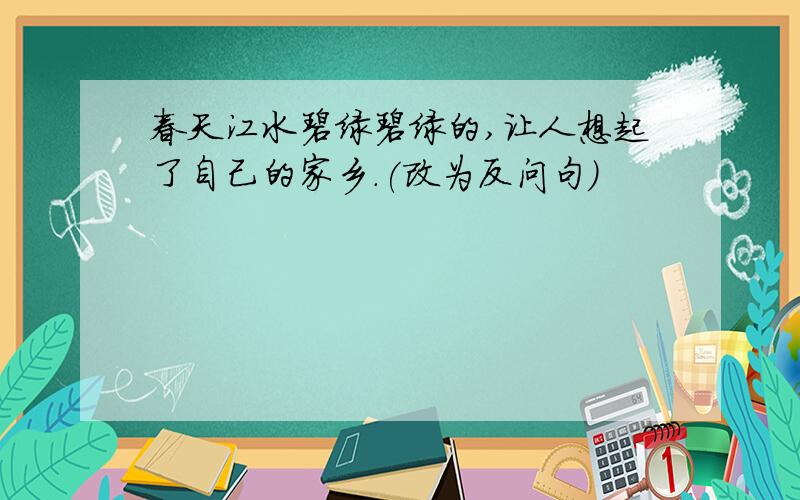 春天江水碧绿碧绿的,让人想起了自己的家乡.(改为反问句)