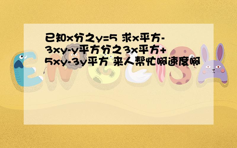 已知x分之y=5 求x平方-3xy-y平方分之3x平方+5xy-3y平方 来人帮忙啊速度啊