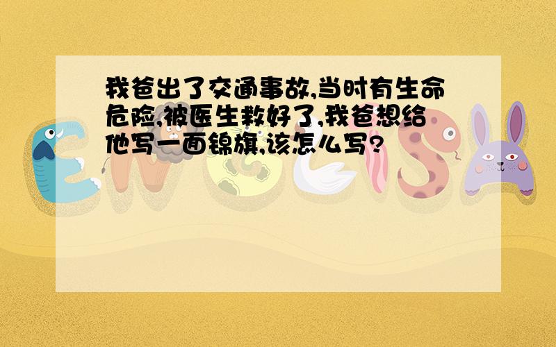 我爸出了交通事故,当时有生命危险,被医生救好了,我爸想给他写一面锦旗,该怎么写?