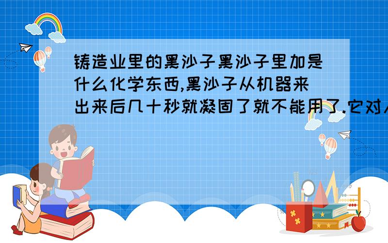 铸造业里的黑沙子黑沙子里加是什么化学东西,黑沙子从机器来出来后几十秒就凝固了就不能用了.它对人体有害吗.如果对人体有害,