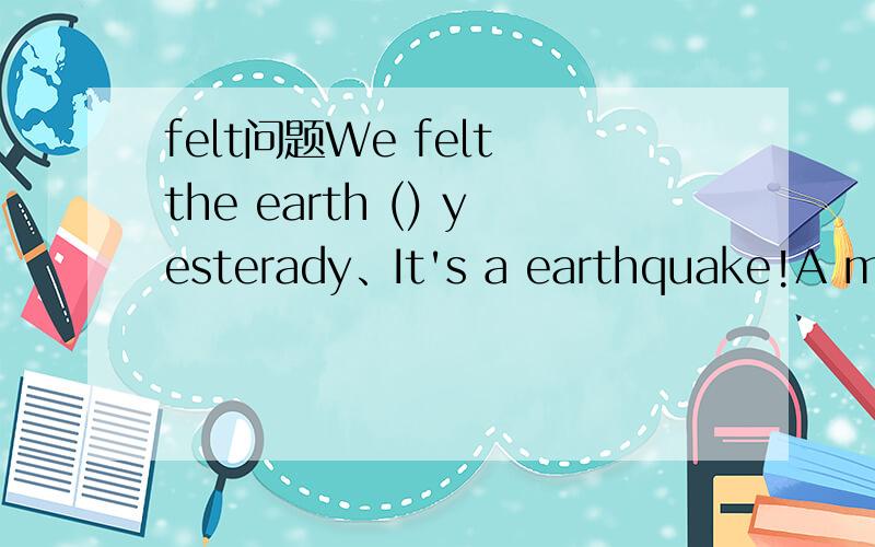 felt问题We felt the earth () yesterady、It's a earthquake!A mov