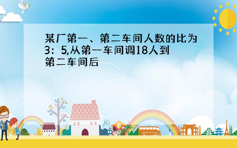 某厂第一、第二车间人数的比为3：5,从第一车间调18人到第二车间后