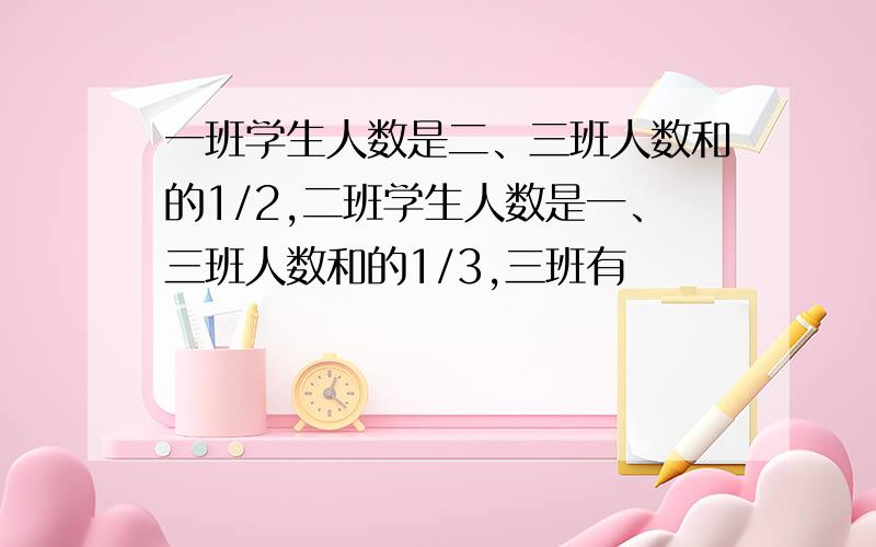 一班学生人数是二、三班人数和的1/2,二班学生人数是一、三班人数和的1/3,三班有