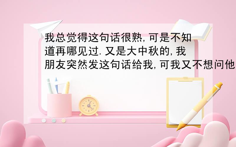 我总觉得这句话很熟,可是不知道再哪见过.又是大中秋的,我朋友突然发这句话给我,可我又不想问他.